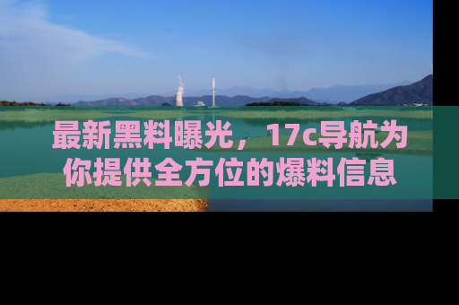 最新黑料曝光，17c导航为你提供全方位的爆料信息