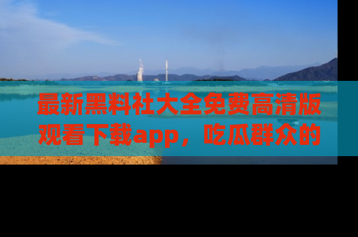 最新黑料社大全免费高清版观看下载app，吃瓜群众的必备神器