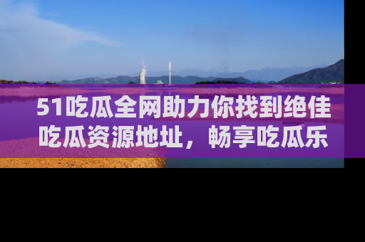 51吃瓜全网助力你找到绝佳吃瓜资源地址，畅享吃瓜乐趣！