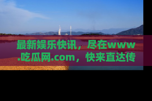 最新娱乐快讯,尽在www.吃瓜网.com,快来直达传送门收获惊喜吧!