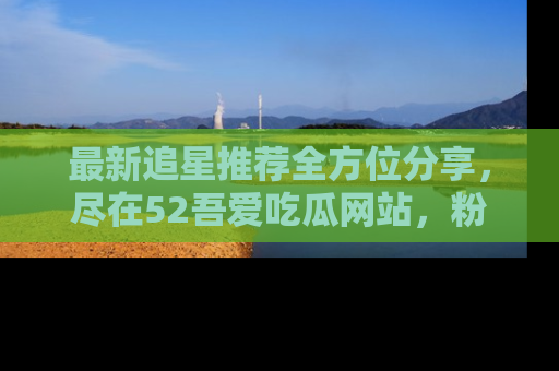 最新追星推荐全方位分享,尽在52吾爱吃瓜网站,粉丝必看